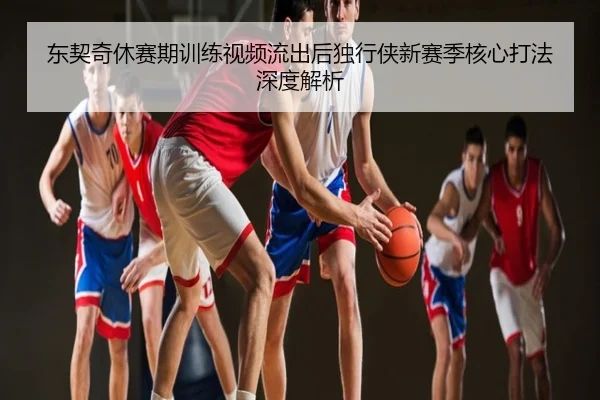 东契奇休赛期训练视频流出后独行侠新赛季核心打法深度解析