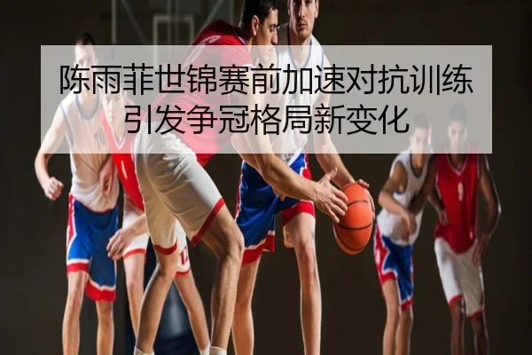 陈雨菲世锦赛前加速对抗训练 引发争冠格局新变化