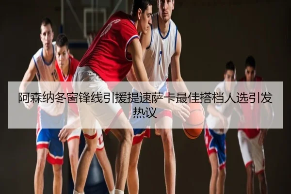 阿森纳冬窗锋线引援提速萨卡最佳搭档人选引发热议