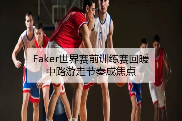 Faker世界赛前训练赛回暖 中路游走节奏成焦点