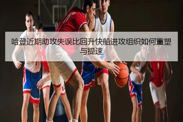 哈登近期助攻失误比回升快船进攻组织如何重塑与提速